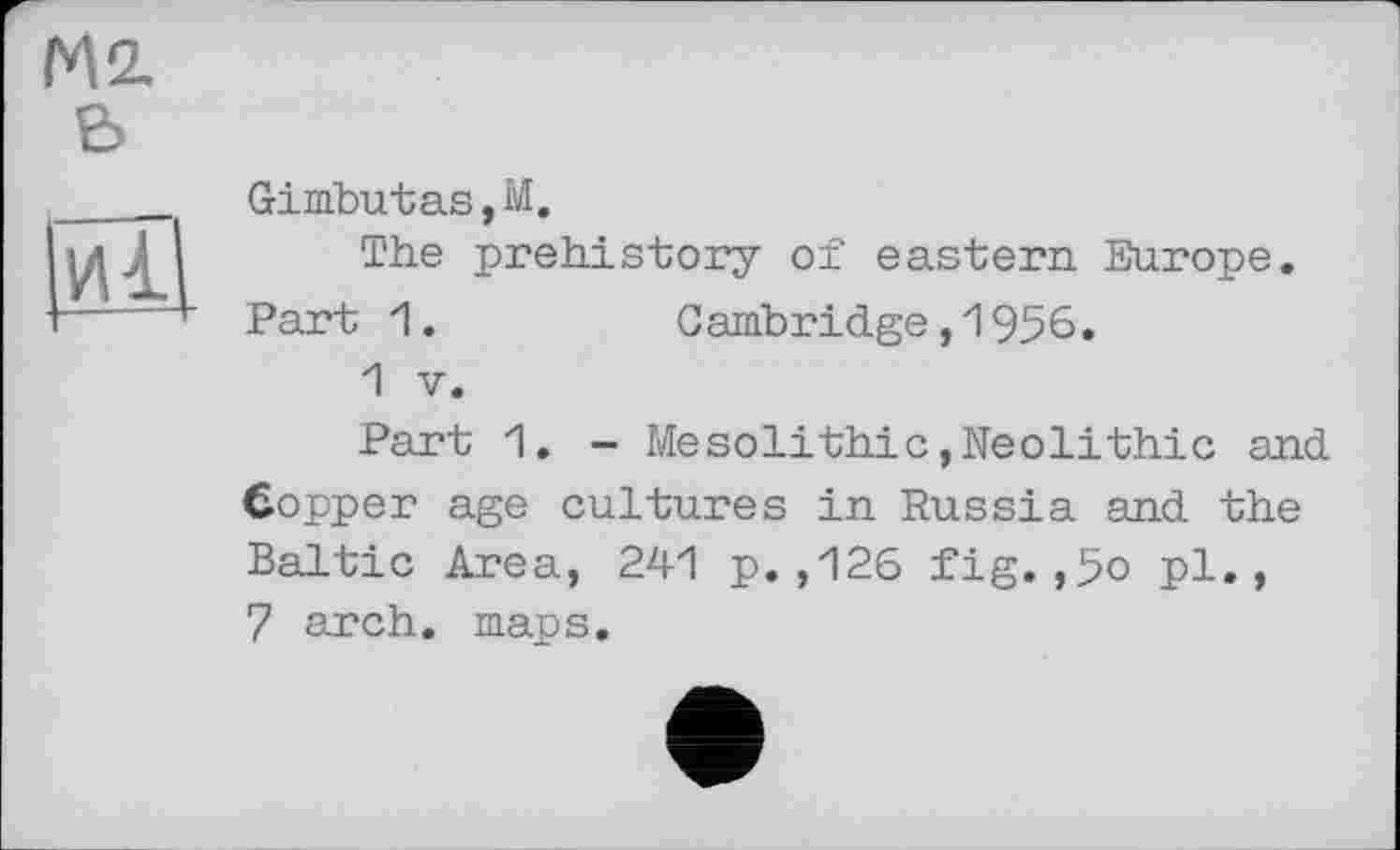 ﻿М2. Є>

Gimbutas,М.
The prehistory of eastern Europe. Part 1.	Cambridge,1956.
1 V.
Part 1. - Mesolithic,Neolithic and Copper age cultures in Russia and the Baltic Area, 241 p.,126 fig.,5o pl., 7 arch. maps.